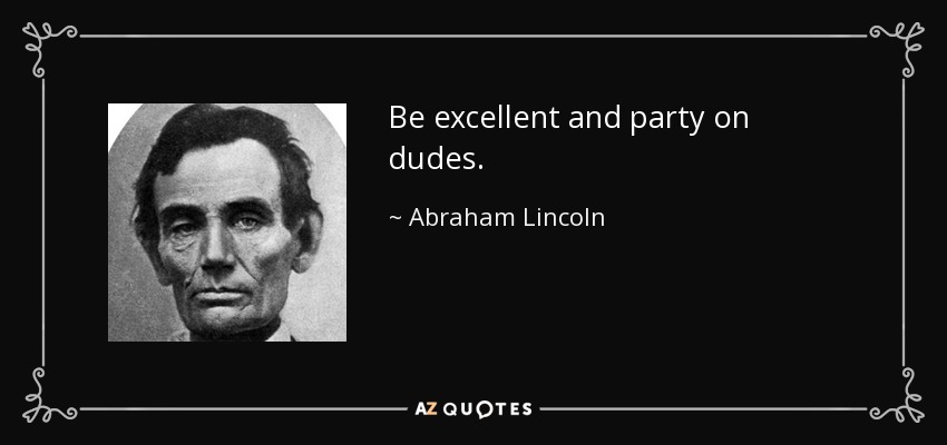 Be excellent and party on dudes. - Abraham Lincoln