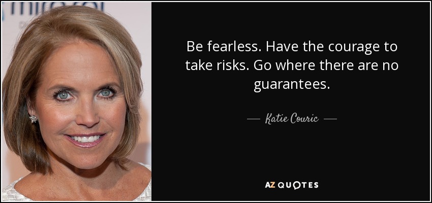 Be fearless. Have the courage to take risks. Go where there are no guarantees. - Katie Couric