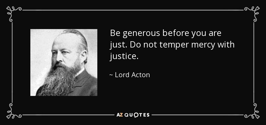 Be generous before you are just. Do not temper mercy with justice. - Lord Acton