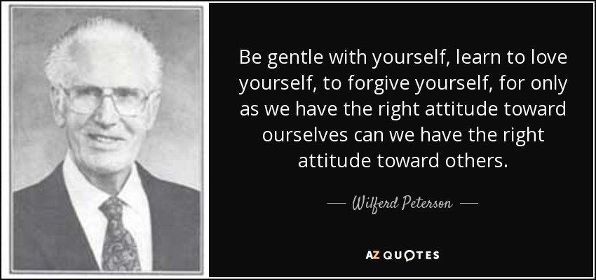 Be gentle with yourself, learn to love yourself, to forgive yourself, for only as we have the right attitude toward ourselves can we have the right attitude toward others. - Wilferd Peterson