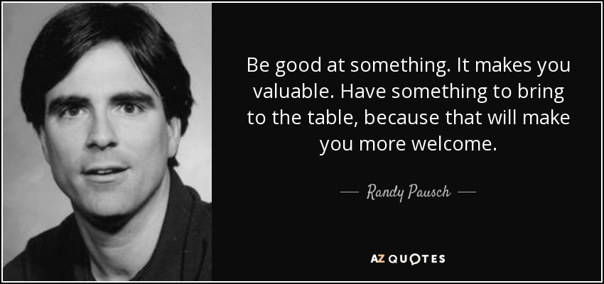 Be good at something. It makes you valuable. Have something to bring to the table, because that will make you more welcome. - Randy Pausch