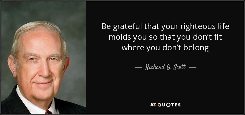 Be grateful that your righteous life molds you so that you don’t fit where you don’t belong - Richard G. Scott