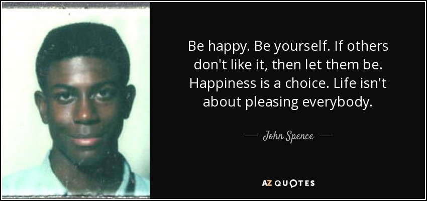 Be happy. Be yourself. If others don't like it, then let them be. Happiness is a choice. Life isn't about pleasing everybody. - John Spence
