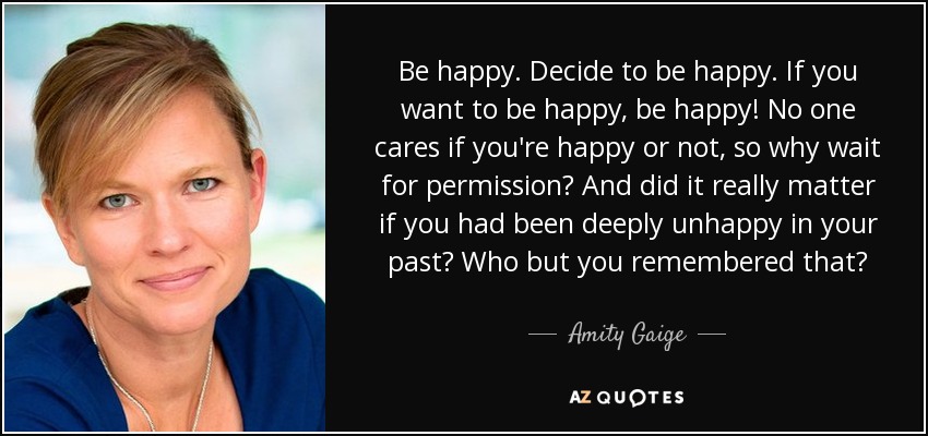 Be happy. Decide to be happy. If you want to be happy, be happy! No one cares if you're happy or not, so why wait for permission? And did it really matter if you had been deeply unhappy in your past? Who but you remembered that? - Amity Gaige