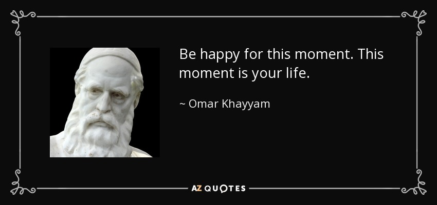 Be happy for this moment. This moment is your life. - Omar Khayyam