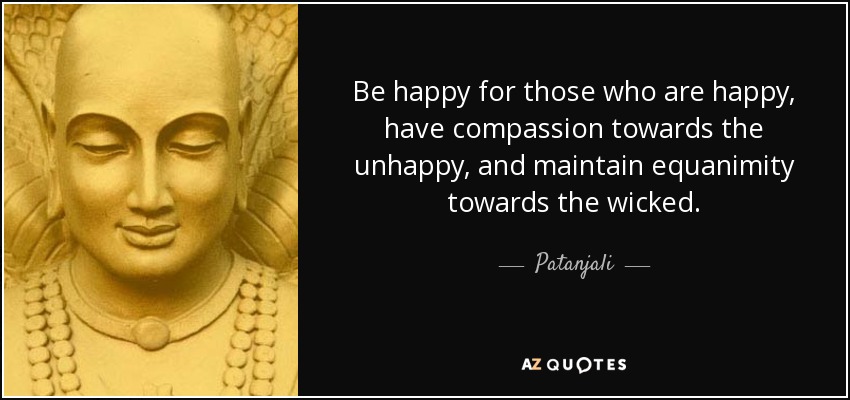 Be happy for those who are happy, have compassion towards the unhappy, and maintain equanimity towards the wicked. - Patanjali