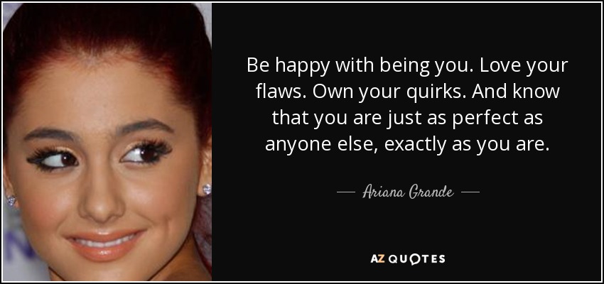Be happy with being you. Love your flaws. Own your quirks. And know that you are just as perfect as anyone else, exactly as you are. - Ariana Grande