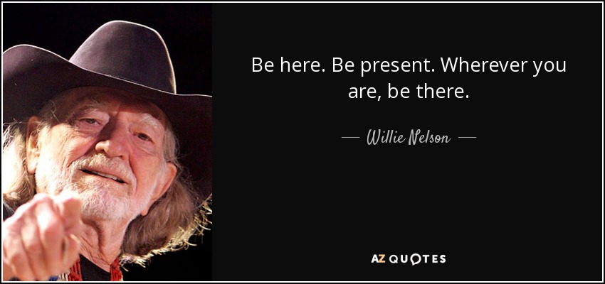 Be here. Be present. Wherever you are, be there. - Willie Nelson