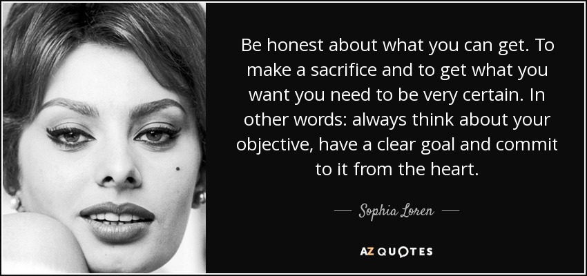 Be honest about what you can get. To make a sacrifice and to get what you want you need to be very certain. In other words: always think about your objective, have a clear goal and commit to it from the heart. - Sophia Loren