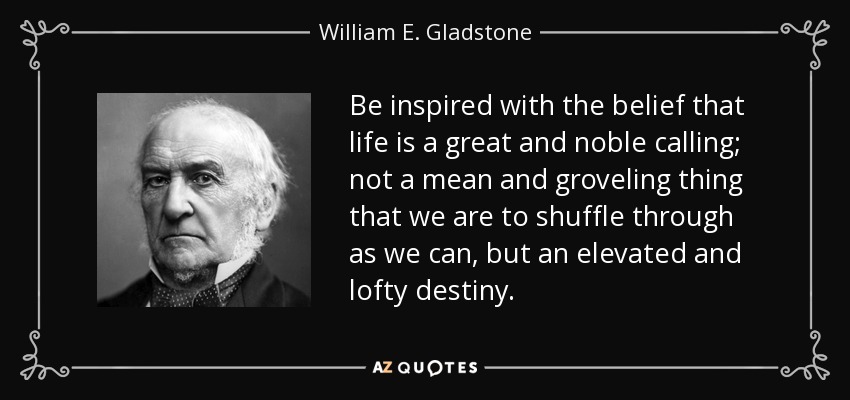 Be inspired with the belief that life is a great and noble calling; not a mean and groveling thing that we are to shuffle through as we can, but an elevated and lofty destiny. - William E. Gladstone