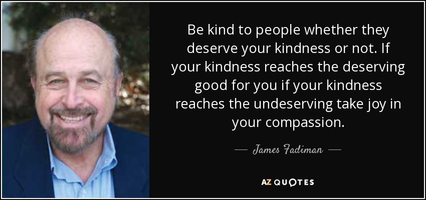 Be kind to people whether they deserve your kindness or not. If your kindness reaches the deserving good for you if your kindness reaches the undeserving take joy in your compassion. - James Fadiman