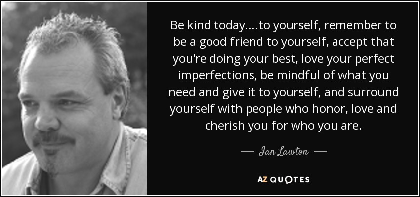 Be kind today....to yourself, remember to be a good friend to yourself, accept that you're doing your best, love your perfect imperfections, be mindful of what you need and give it to yourself, and surround yourself with people who honor, love and cherish you for who you are. - Ian Lawton
