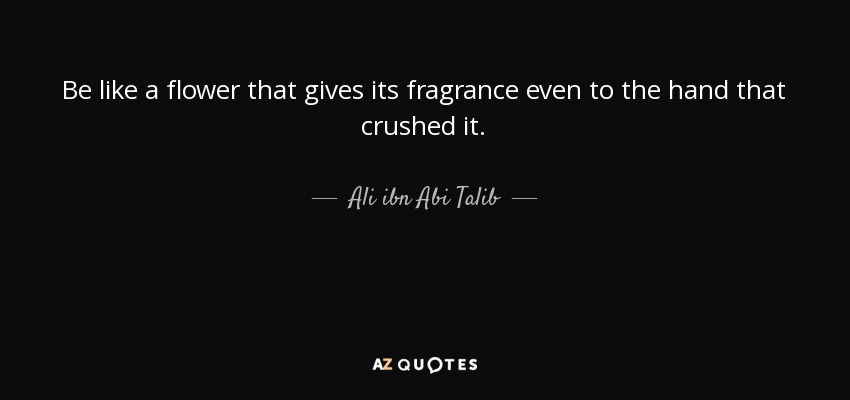 Be like a flower that gives its fragrance even to the hand that crushed it. - Ali ibn Abi Talib