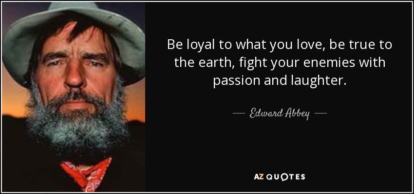 Be loyal to what you love, be true to the earth, fight your enemies with passion and laughter. - Edward Abbey
