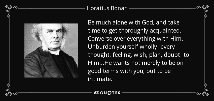 Be much alone with God, and take time to get thoroughly acquainted. Converse over everything with Him. Unburden yourself wholly -every thought, feeling, wish, plan, doubt- to Him...He wants not merely to be on good terms with you, but to be intimate. - Horatius Bonar