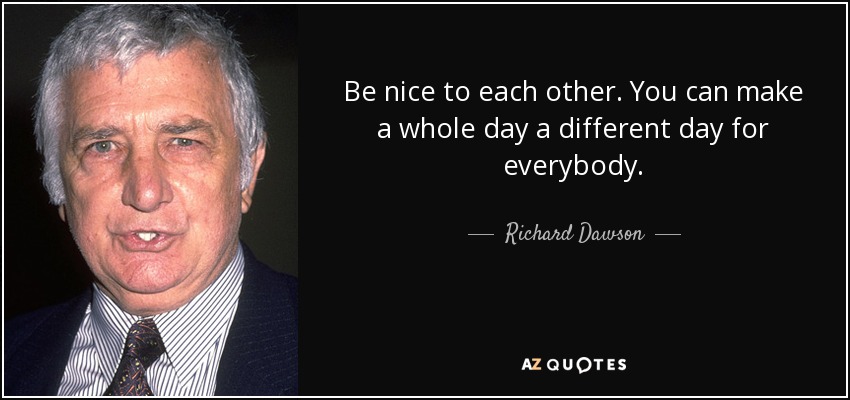 Be nice to each other. You can make a whole day a different day for everybody. - Richard Dawson