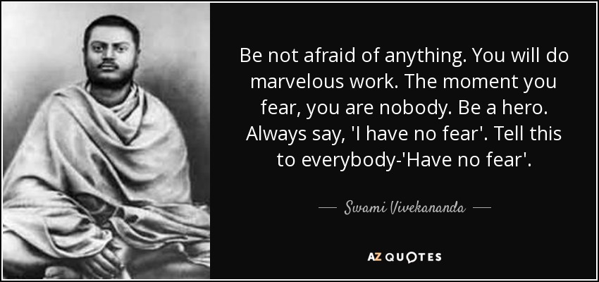 Be not afraid of anything. You will do marvelous work. The moment you fear, you are nobody. Be a hero. Always say, 'I have no fear'. Tell this to everybody-'Have no fear'. - Swami Vivekananda