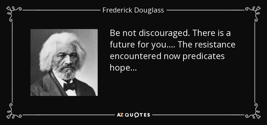 Be not discouraged. There is a future for you. . . . The resistance encountered now predicates hope. . . - Frederick Douglass