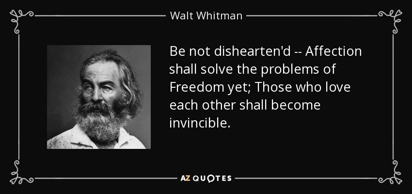 Be not dishearten'd -- Affection shall solve the problems of Freedom yet; Those who love each other shall become invincible. - Walt Whitman