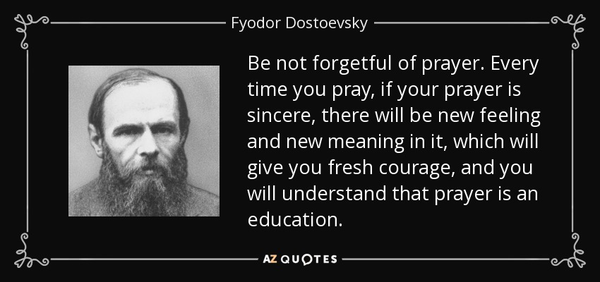 Be not forgetful of prayer. Every time you pray, if your prayer is sincere, there will be new feeling and new meaning in it, which will give you fresh courage, and you will understand that prayer is an education. - Fyodor Dostoevsky
