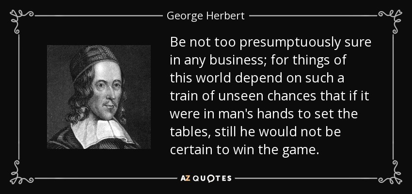 Be not too presumptuously sure in any business; for things of this world depend on such a train of unseen chances that if it were in man's hands to set the tables, still he would not be certain to win the game. - George Herbert