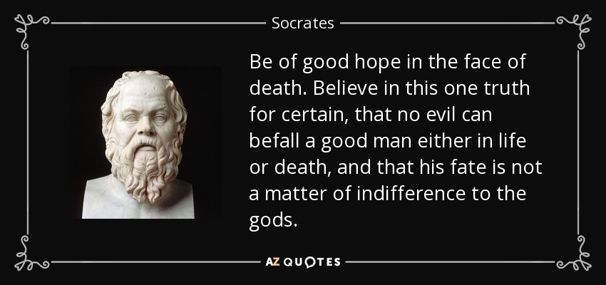 Be of good hope in the face of death. Believe in this one truth for certain, that no evil can befall a good man either in life or death, and that his fate is not a matter of indifference to the gods. - Socrates