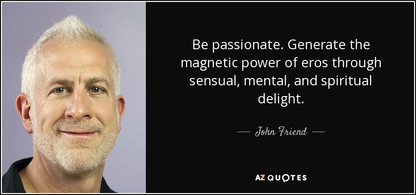Be passionate. Generate the magnetic power of eros through sensual, mental, and spiritual delight. - John Friend