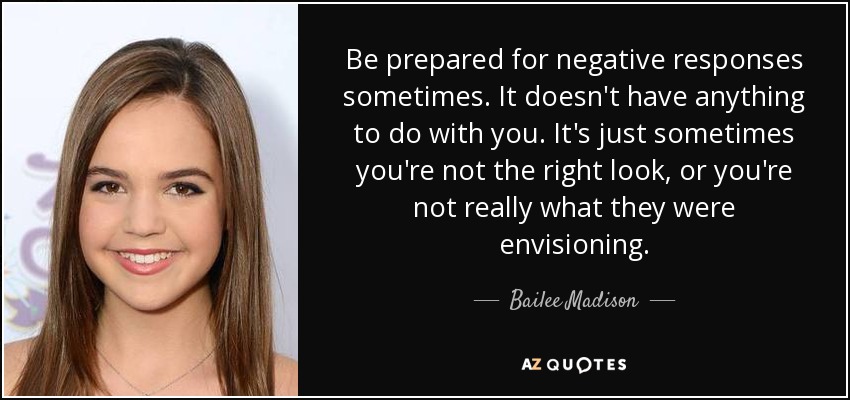Be prepared for negative responses sometimes. It doesn't have anything to do with you. It's just sometimes you're not the right look, or you're not really what they were envisioning. - Bailee Madison