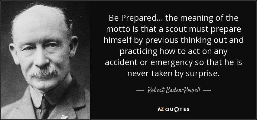 Be Prepared... the meaning of the motto is that a scout must prepare himself by previous thinking out and practicing how to act on any accident or emergency so that he is never taken by surprise. - Robert Baden-Powell