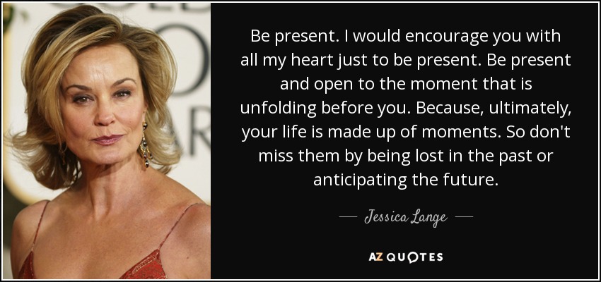 Be present. I would encourage you with all my heart just to be present. Be present and open to the moment that is unfolding before you. Because, ultimately, your life is made up of moments. So don't miss them by being lost in the past or anticipating the future. - Jessica Lange