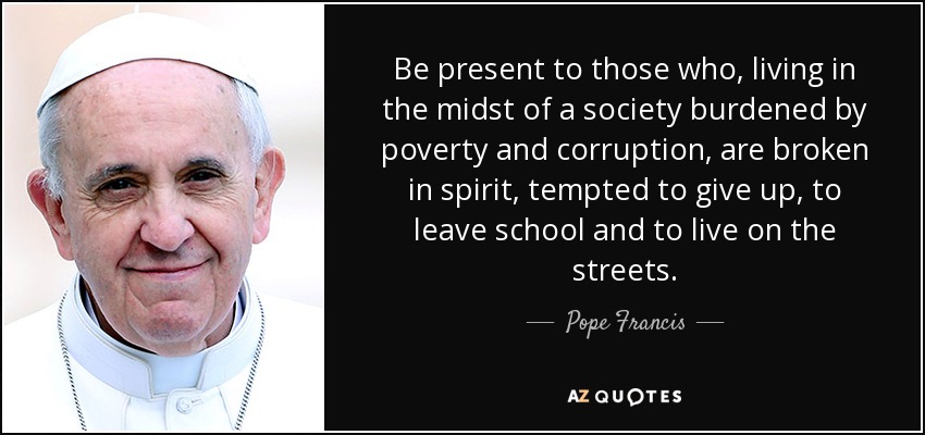 Be present to those who, living in the midst of a society burdened by poverty and corruption, are broken in spirit, tempted to give up, to leave school and to live on the streets. - Pope Francis