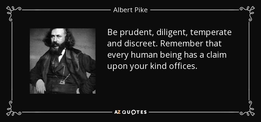 Be prudent, diligent, temperate and discreet. Remember that every human being has a claim upon your kind offices. - Albert Pike