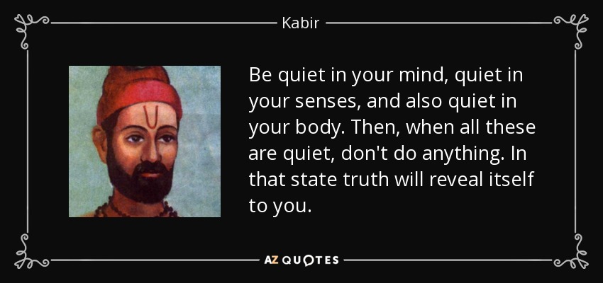 Be quiet in your mind, quiet in your senses, and also quiet in your body. Then, when all these are quiet, don't do anything. In that state truth will reveal itself to you. - Kabir