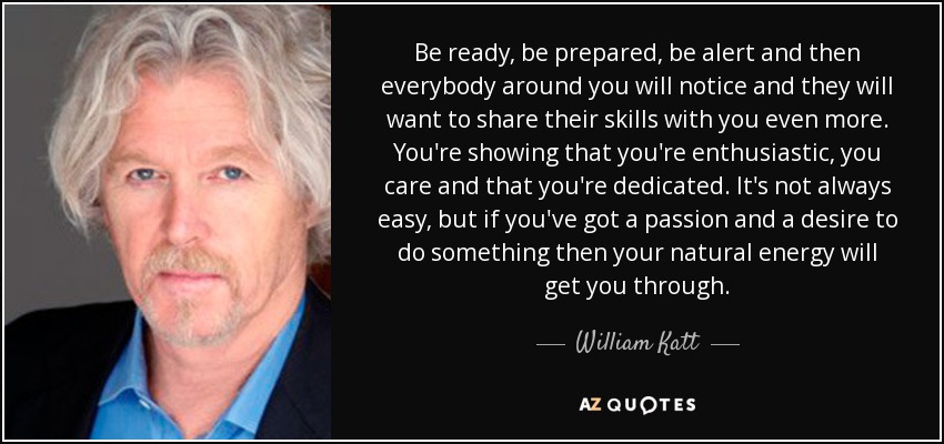 Be ready, be prepared, be alert and then everybody around you will notice and they will want to share their skills with you even more. You're showing that you're enthusiastic, you care and that you're dedicated. It's not always easy, but if you've got a passion and a desire to do something then your natural energy will get you through. - William Katt