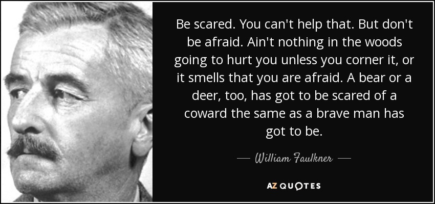 Be scared. You can't help that. But don't be afraid. Ain't nothing in the woods going to hurt you unless you corner it, or it smells that you are afraid. A bear or a deer, too, has got to be scared of a coward the same as a brave man has got to be. - William Faulkner