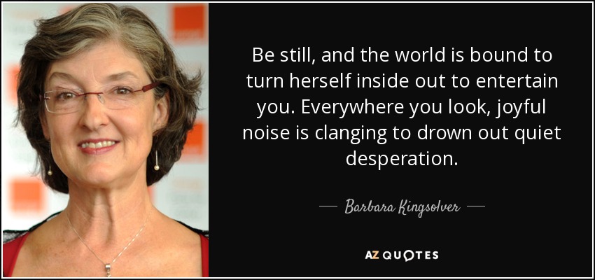 Be still, and the world is bound to turn herself inside out to entertain you. Everywhere you look, joyful noise is clanging to drown out quiet desperation. - Barbara Kingsolver