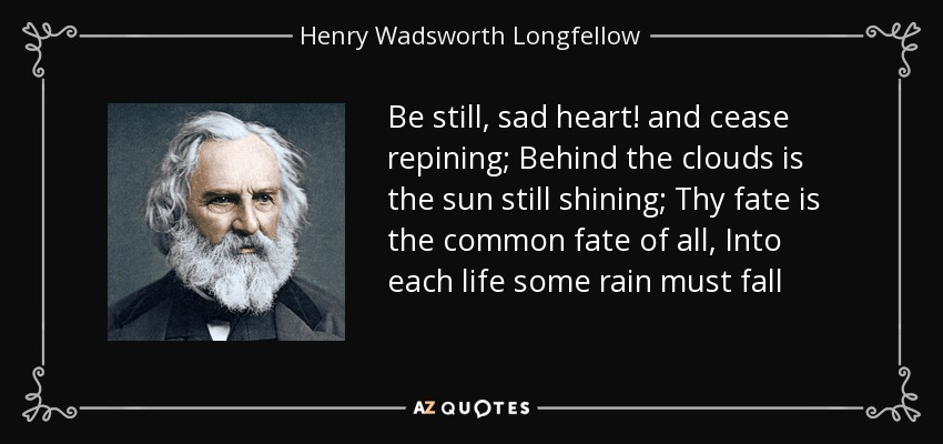 Be still, sad heart! and cease repining; Behind the clouds is the sun still shining; Thy fate is the common fate of all, Into each life some rain must fall - Henry Wadsworth Longfellow