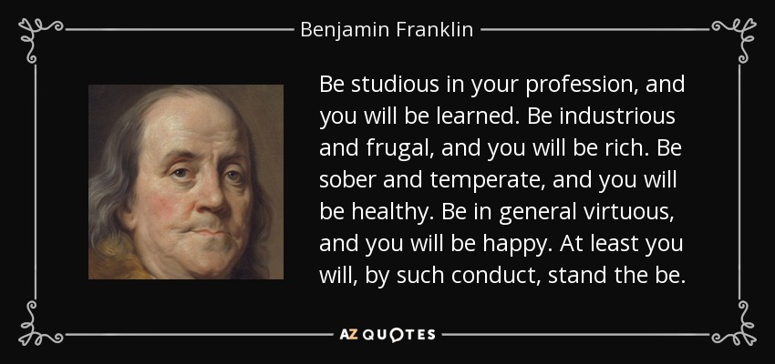 Be studious in your profession, and you will be learned. Be industrious and frugal, and you will be rich. Be sober and temperate, and you will be healthy. Be in general virtuous, and you will be happy. At least you will, by such conduct, stand the be. - Benjamin Franklin