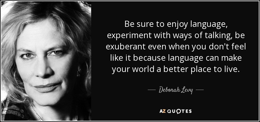 Be sure to enjoy language, experiment with ways of talking, be exuberant even when you don't feel like it because language can make your world a better place to live. - Deborah Levy