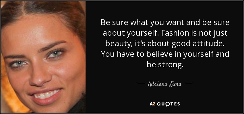 Be sure what you want and be sure about yourself. Fashion is not just beauty, it's about good attitude. You have to believe in yourself and be strong. - Adriana Lima