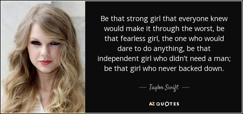 Be that strong girl that everyone knew would make it through the worst, be that fearless girl, the one who would dare to do anything, be that independent girl who didn’t need a man; be that girl who never backed down. - Taylor Swift