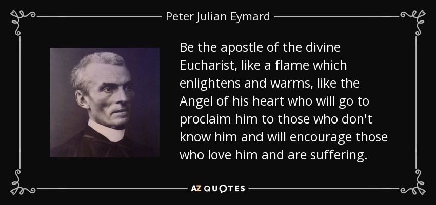 Be the apostle of the divine Eucharist, like a flame which enlightens and warms, like the Angel of his heart who will go to proclaim him to those who don't know him and will encourage those who love him and are suffering. - Peter Julian Eymard