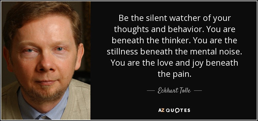 Be the silent watcher of your thoughts and behavior. You are beneath the thinker. You are the stillness beneath the mental noise. You are the love and joy beneath the pain. - Eckhart Tolle