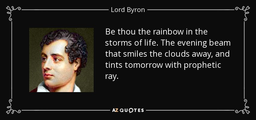 Be thou the rainbow in the storms of life. The evening beam that smiles the clouds away, and tints tomorrow with prophetic ray. - Lord Byron