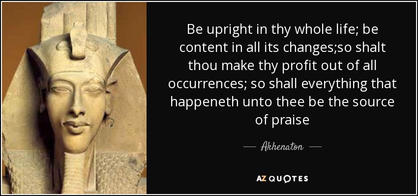 Be upright in thy whole life; be content in all its changes;so shalt thou make thy profit out of all occurrences; so shall everything that happeneth unto thee be the source of praise - Akhenaton