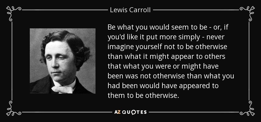 Be what you would seem to be - or, if you'd like it put more simply - never imagine yourself not to be otherwise than what it might appear to others that what you were or might have been was not otherwise than what you had been would have appeared to them to be otherwise. - Lewis Carroll