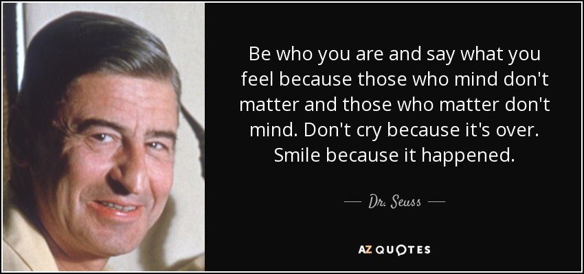Be who you are and say what you feel because those who mind don't matter and those who matter don't mind. Don't cry because it's over. Smile because it happened. - Dr. Seuss