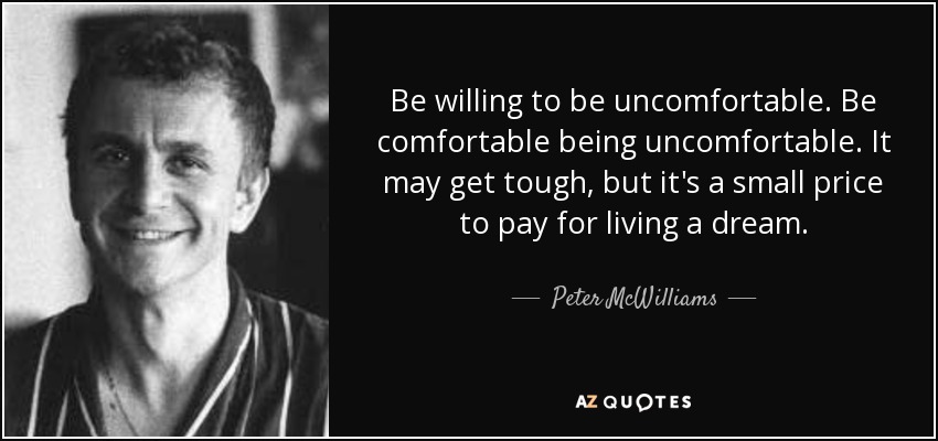 Be willing to be uncomfortable. Be comfortable being uncomfortable. It may get tough, but it's a small price to pay for living a dream. - Peter McWilliams