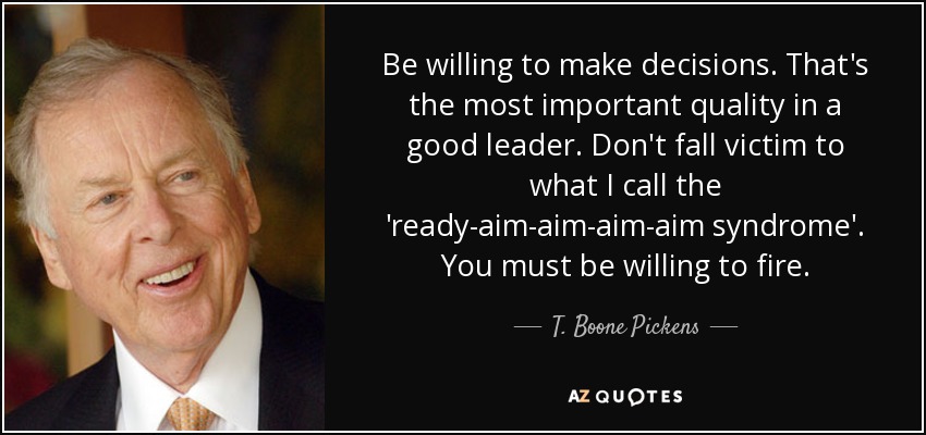 Be willing to make decisions. That's the most important quality in a good leader. Don't fall victim to what I call the 'ready-aim-aim-aim-aim syndrome'. You must be willing to fire. - T. Boone Pickens