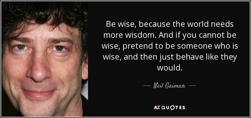Be wise, because the world needs more wisdom. And if you cannot be wise, pretend to be someone who is wise, and then just behave like they would. - Neil Gaiman